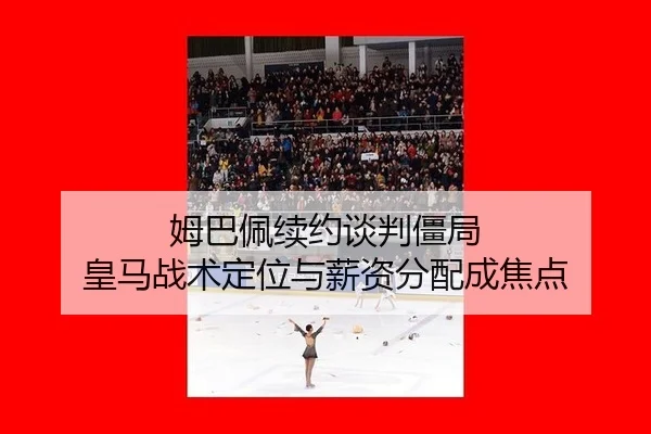 姆巴佩续约谈判僵局 皇马战术定位与薪资分配成焦点