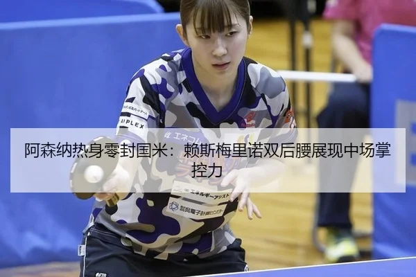 阿森纳热身零封国米：赖斯梅里诺双后腰展现中场掌控力